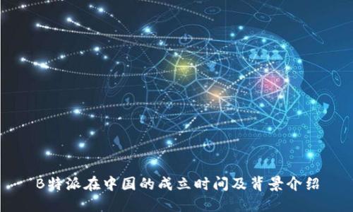 B特派在中国的成立时间及背景介绍