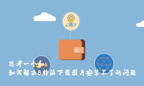 思考一个和:
如何解决B特派下载图片安装不了的问题