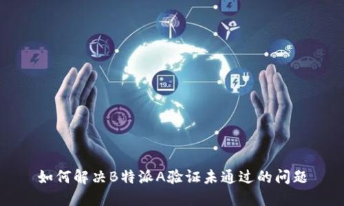 如何解决B特派A验证未通过的问题